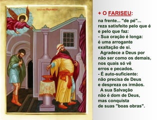 + O FARISEU:
na frente... "de pé"...
reza satisfeito pelo que é
e pelo que faz:
- Sua oração é longa:
é uma arrogante
exaltação de si.
Agradece a Deus por
não ser como os demais,
nos quais só vê
erros e pecados.
- É auto-suficiente:
não precisa de Deus
e despreza os irmãos.
A sua Salvação
não é dom de Deus,
mas conquista
de suas "boas obras".
 