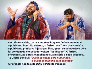 + À primeira vista, daria a impressão que o fariseu era mau e
o publicano bom. No entanto, o fariseu era "bom praticante" e
o publicano praticava injustiças. Mas, quem se comportava bem
foi condenado e o pecador voltou "justificado". O fariseu
ofereceu suas obras, o publicano sua miséria e seus pecados...
- E Jesus conclui: "Quem se exalta será humilhado,
e quem se humilha será exaltado".
A Parábola nos fala de DOIS TIPOS de Pessoas:
 
