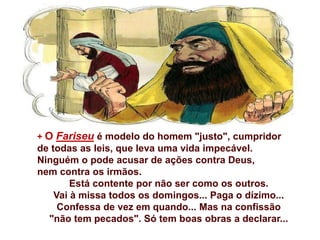 + O Fariseu é modelo do homem "justo", cumpridor
de todas as leis, que leva uma vida impecável.
Ninguém o pode acusar de ações contra Deus,
nem contra os irmãos.
Está contente por não ser como os outros.
Vai à missa todos os domingos... Paga o dízimo...
Confessa de vez em quando... Mas na confissão
"não tem pecados". Só tem boas obras a declarar...
 