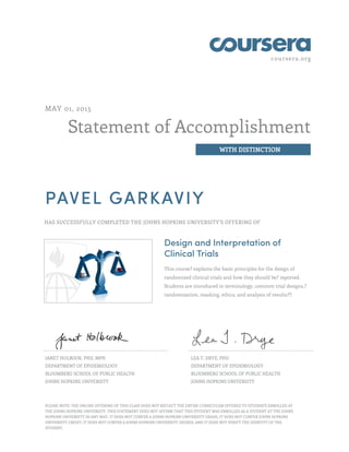 coursera.org
Statement of Accomplishment
WITH DISTINCTION
MAY 01, 2015
PAVEL GARKAVIY
HAS SUCCESSFULLY COMPLETED THE JOHNS HOPKINS UNIVERSITY'S OFFERING OF
Design and Interpretation of
Clinical Trials
This course? explains the basic principles for the design of
randomized clinical trials and how they should be? reported.
Students are introduced to terminology, common trial designs,?
randomization, masking, ethics, and analysis of results??.
JANET HOLBOOK, PHD, MPH
DEPARTMENT OF EPIDEMIOLOGY
BLOOMBERG SCHOOL OF PUBLIC HEALTH
JOHNS HOPKINS UNIVERSITY
LEA T. DRYE, PHD
DEPARTMENT OF EPIDEMIOLOGY
BLOOMBERG SCHOOL OF PUBLIC HEALTH
JOHNS HOPKINS UNIVERSITY
PLEASE NOTE: THE ONLINE OFFERING OF THIS CLASS DOES NOT REFLECT THE ENTIRE CURRICULUM OFFERED TO STUDENTS ENROLLED AT
THE JOHNS HOPKINS UNIVERSITY. THIS STATEMENT DOES NOT AFFIRM THAT THIS STUDENT WAS ENROLLED AS A STUDENT AT THE JOHNS
HOPKINS UNIVERSITY IN ANY WAY. IT DOES NOT CONFER A JOHNS HOPKINS UNIVERSITY GRADE; IT DOES NOT CONFER JOHNS HOPKINS
UNIVERSITY CREDIT; IT DOES NOT CONFER A JOHNS HOPKINS UNIVERSITY DEGREE; AND IT DOES NOT VERIFY THE IDENTITY OF THE
STUDENT.
 