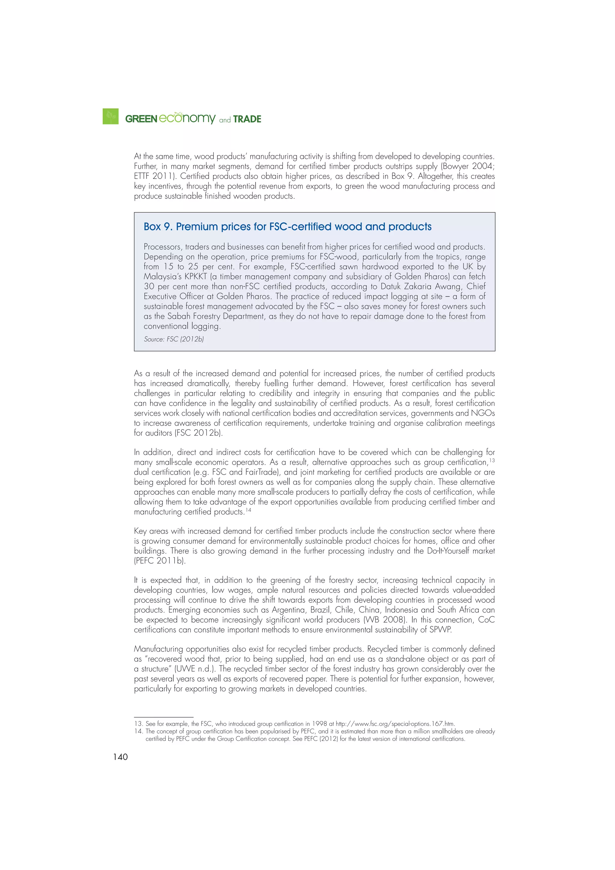140
and TRADE
At the same time, wood products’ manufacturing activity is shifting from developed to developing countries.
Further, in many market segments, demand for certiﬁed timber products outstrips supply (Bowyer 2004;
ETTF 2011). Certiﬁed products also obtain higher prices, as described in Box 9. Altogether, this creates
key incentives, through the potential revenue from exports, to green the wood manufacturing process and
produce sustainable ﬁnished wooden products.
Box 9. Premium prices for FSC-certiﬁed wood and products
Processors, traders and businesses can beneﬁt from higher prices for certiﬁed wood and products.
Depending on the operation, price premiums for FSC-wood, particularly from the tropics, range
from 15 to 25 per cent. For example, FSC-certiﬁed sawn hardwood exported to the UK by
Malaysia’s KPKKT (a timber management company and subsidiary of Golden Pharos) can fetch
30 per cent more than non-FSC certiﬁed products, according to Datuk Zakaria Awang, Chief
Executive Ofﬁcer at Golden Pharos. The practice of reduced impact logging at site – a form of
sustainable forest management advocated by the FSC – also saves money for forest owners such
as the Sabah Forestry Department, as they do not have to repair damage done to the forest from
conventional logging.
Source: FSC (2012b)
As a result of the increased demand and potential for increased prices, the number of certiﬁed products
has increased dramatically, thereby fuelling further demand. However, forest certiﬁcation has several
challenges in particular relating to credibility and integrity in ensuring that companies and the public
can have conﬁdence in the legality and sustainability of certiﬁed products. As a result, forest certiﬁcation
services work closely with national certiﬁcation bodies and accreditation services, governments and NGOs
to increase awareness of certiﬁcation requirements, undertake training and organise calibration meetings
for auditors (FSC 2012b).
In addition, direct and indirect costs for certiﬁcation have to be covered which can be challenging for
many small-scale economic operators. As a result, alternative approaches such as group certiﬁcation,13
dual certiﬁcation (e.g. FSC and FairTrade), and joint marketing for certiﬁed products are available or are
being explored for both forest owners as well as for companies along the supply chain. These alternative
approaches can enable many more small-scale producers to partially defray the costs of certiﬁcation, while
allowing them to take advantage of the export opportunities available from producing certiﬁed timber and
manufacturing certiﬁed products.14
Key areas with increased demand for certiﬁed timber products include the construction sector where there
is growing consumer demand for environmentally sustainable product choices for homes, ofﬁce and other
buildings. There is also growing demand in the further processing industry and the Do-It-Yourself market
(PEFC 2011b).
It is expected that, in addition to the greening of the forestry sector, increasing technical capacity in
developing countries, low wages, ample natural resources and policies directed towards value-added
processing will continue to drive the shift towards exports from developing countries in processed wood
products. Emerging economies such as Argentina, Brazil, Chile, China, Indonesia and South Africa can
be expected to become increasingly signiﬁcant world producers (WB 2008). In this connection, CoC
certiﬁcations can constitute important methods to ensure environmental sustainability of SPWP.
Manufacturing opportunities also exist for recycled timber products. Recycled timber is commonly deﬁned
as “recovered wood that, prior to being supplied, had an end use as a stand-alone object or as part of
a structure” (UWE n.d.). The recycled timber sector of the forest industry has grown considerably over the
past several years as well as exports of recovered paper. There is potential for further expansion, however,
particularly for exporting to growing markets in developed countries.
13. See for example, the FSC, who introduced group certiﬁcation in 1998 at http://www.fsc.org/special-options.167.htm.
14. The concept of group certiﬁcation has been popularised by PEFC, and it is estimated than more than a million smallholders are already
certiﬁed by PEFC under the Group Certiﬁcation concept. See PEFC (2012) for the latest version of international certiﬁcations.
 
