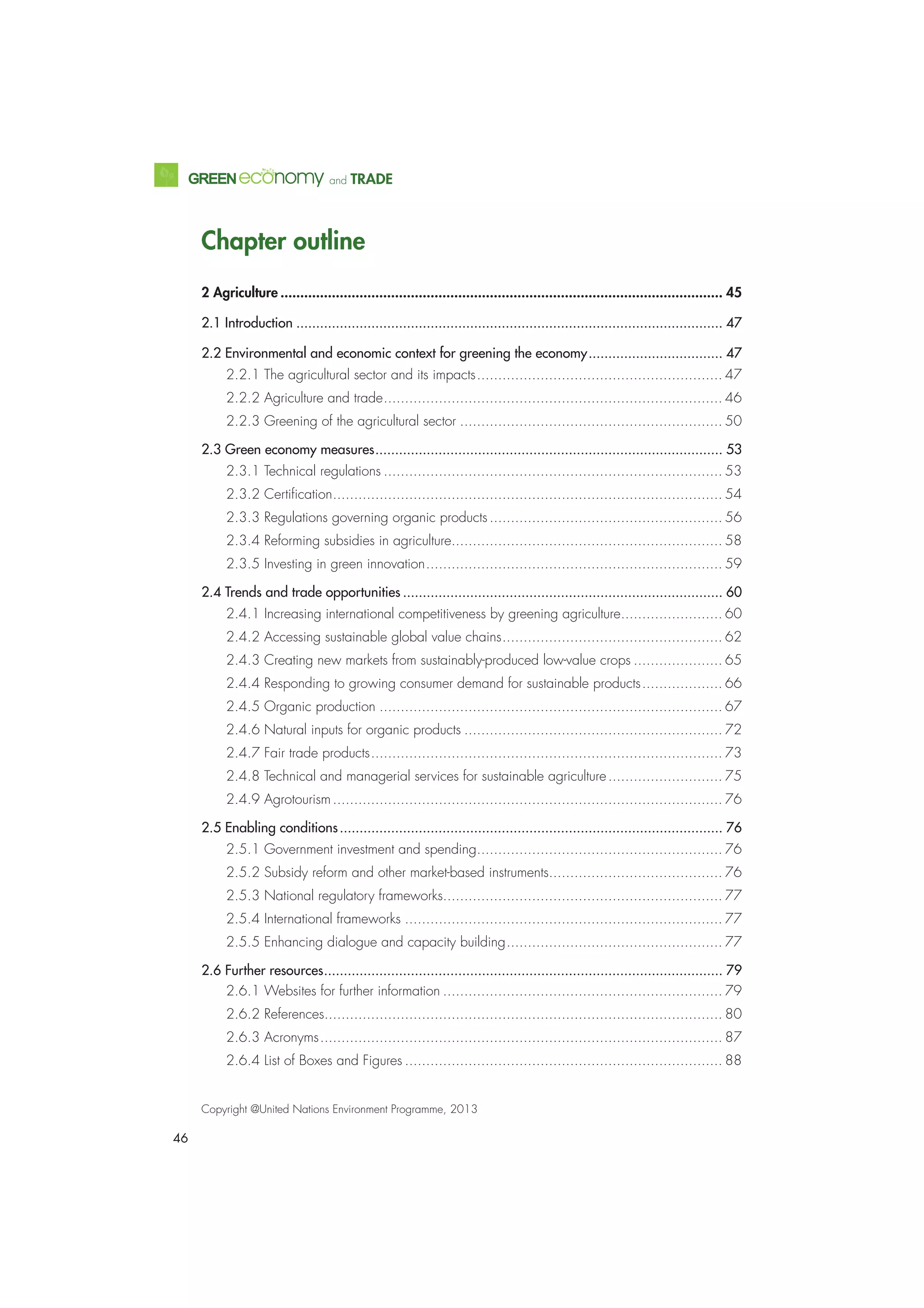46
and TRADE
Chapter outline
2 Agriculture ................................................................................................................ 45
2.1 Introduction ............................................................................................................ 47
2.2 Environmental and economic context for greening the economy.................................. 47
2.2.1 The agricultural sector and its impacts.......................................................... 47
2.2.2 Agriculture and trade................................................................................ 46
2.2.3 Greening of the agricultural sector .............................................................. 50
2.3 Green economy measures........................................................................................ 53
2.3.1 Technical regulations ................................................................................ 53
2.3.2 Certiﬁcation............................................................................................ 54
2.3.3 Regulations governing organic products....................................................... 56
2.3.4 Reforming subsidies in agriculture................................................................ 58
2.3.5 Investing in green innovation...................................................................... 59
2.4 Trends and trade opportunities ................................................................................. 60
2.4.1 Increasing international competitiveness by greening agriculture........................ 60
2.4.2 Accessing sustainable global value chains.................................................... 62
2.4.3 Creating new markets from sustainably-produced low-value crops ..................... 65
2.4.4 Responding to growing consumer demand for sustainable products................... 66
2.4.5 Organic production ................................................................................. 67
2.4.6 Natural inputs for organic products ............................................................. 72
2.4.7 Fair trade products................................................................................... 73
2.4.8 Technical and managerial services for sustainable agriculture........................... 75
2.4.9 Agrotourism............................................................................................ 76
2.5 Enabling conditions................................................................................................. 76
2.5.1 Government investment and spending.......................................................... 76
2.5.2 Subsidy reform and other market-based instruments......................................... 76
2.5.3 National regulatory frameworks.................................................................. 77
2.5.4 International frameworks ........................................................................... 77
2.5.5 Enhancing dialogue and capacity building................................................... 77
2.6 Further resources..................................................................................................... 79
2.6.1 Websites for further information .................................................................. 79
2.6.2 References.............................................................................................. 80
2.6.3 Acronyms............................................................................................... 87
2.6.4 List of Boxes and Figures ........................................................................... 88
Copyright @United Nations Environment Programme, 2013
 