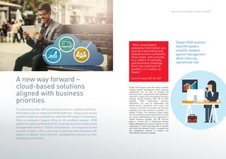 6 | Globalization of HR and How Digital Transformation can Help Globalization of HR and How Digital Transformation can Help | 7
A new way forward –
cloud-based solutions
aligned with business
priorities
Global HCM systems help HR leaders simplify
complex payroll management while reducing
operational risk, as well as building the
advanced skills, competencies and capabilities
required to support the international business
strategy. Donna Fielding, DVP HR at ADP,
explains, “With cloud-based solutions
information can now be transmitted and
shared across continents, time zones, and
cultures in a matter of seconds, and business
meetings from one continent to another in a
matter of hours. This requires a deep insight
into the overall business environment as well
as a clear understanding of the organization’s
overall business strategy. The HR function
plays a central role in delivering Human
Capital Management services solutions to the
organization. It starts by being able to identify
and build the advanced skills, competencies
and capabilities required to support the
international business strategy.”
“With cloud-based
solutions information can
now be transmitted and
shared across continents,
time zones, and cultures
in a matter of seconds,
and business meetings
from one continent to
another in a matter of
hours.”
Donna Fielding, DVP HR, ADP
To seamlessly offer HR tools and services to a global workforce,
HR leaders rely on integrated HCM platforms. Using cloud-based
systems allow for scalability to meet the HR needs of employees
from a company’s largest office to its smallest outpost. HCM
platforms,whencombinedwithIT,financialandclientrelationship
management within a “Center of Excellence” or in regional shared
services centers, offer a new way of working that empowers HR
leaders to deliver more efficient, standardized services to their
employees worldwide.
Global HCM systems
help HR leaders
simplify complex
payroll management
while reducing
operational risk
 