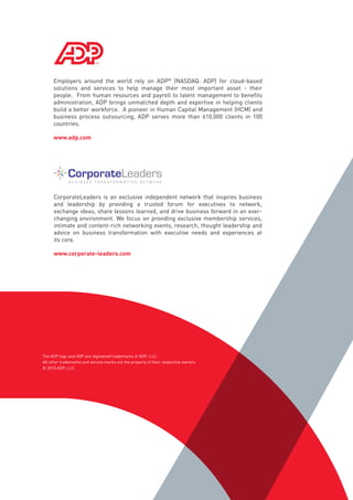 Employers around the world rely on ADP®
(NASDAQ: ADP) for cloud-based
solutions and services to help manage their most important asset - their
people.  From human resources and payroll to talent management to benefits
administration, ADP brings unmatched depth and expertise in helping clients
build a better workforce.  A pioneer in Human Capital Management (HCM) and
business process outsourcing, ADP serves more than 610,000 clients in 100
countries. 
www.adp.com
CorporateLeaders is an exclusive independent network that inspires business
and leadership by providing a trusted forum for executives to network,
exchange ideas, share lessons learned, and drive business forward in an ever-
changing environment. We focus on providing exclusive membership services,
intimate and content-rich networking events, research, thought leadership and
advice on business transformation with executive needs and experiences at
its core.
www.corporate-leaders.com
The ADP logo and ADP are registered trademarks of ADP, LLC.
All other trademarks and service marks are the property of their respective owners.
© 2015 ADP, LLC.
 