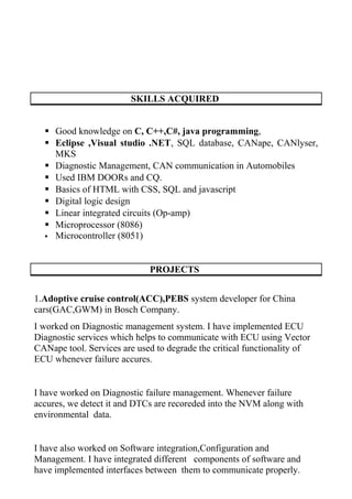 SKILLS ACQUIRED
 Good knowledge on C, C++,C#, java programming,
 Eclipse ,Visual studio .NET, SQL database, CANape, CANlyser,
MKS
 Diagnostic Management, CAN communication in Automobiles
 Used IBM DOORs and CQ.
 Basics of HTML with CSS, SQL and javascript
 Digital logic design
 Linear integrated circuits (Op-amp)
 Microprocessor (8086)
 Microcontroller (8051)
PROJECTS
1.Adoptive cruise control(ACC),PEBS system developer for China
cars(GAC,GWM) in Bosch Company.
I worked on Diagnostic management system. I have implemented ECU
Diagnostic services which helps to communicate with ECU using Vector
CANape tool. Services are used to degrade the critical functionality of
ECU whenever failure accures.
I have worked on Diagnostic failure management. Whenever failure
accures, we detect it and DTCs are recoreded into the NVM along with
environmental data.
I have also worked on Software integration,Configuration and
Management. I have integrated different components of software and
have implemented interfaces between them to communicate properly.
 