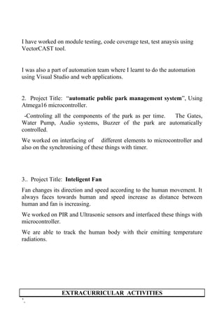 I have worked on module testing, code coverage test, test anaysis using
VectorCAST tool.
I was also a part of automation team where I learnt to do the automation
using Visual Studio and web applications.
2. Project Title: “automatic public park management system”, Using
Atmega16 microcontroller.
-Controling all the components of the park as per time. The Gates,
Water Pump, Audio systems, Buzzer of the park are automatically
controlled.
We worked on interfacing of different elements to microcontroller and
also on the synchronising of these things with timer.
3.. Project Title: Inteligent Fan
Fan changes its direction and speed according to the human movement. It
always faces towards human and speed increase as distance between
human and fan is increasing.
We worked on PIR and Ultrasonic sensors and interfaced these things with
microcontroller.
We are able to track the human body with their emitting temperature
radiations.
EXTRACURRICULAR ACTIVITIES
’.
 