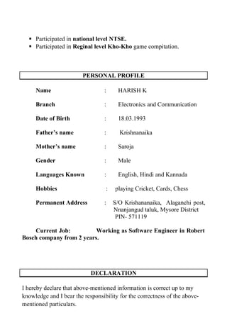  Participated in national level NTSE.
 Participated in Reginal level Kho-Kho game compitation.
PERSONAL PROFILE
Name : HARISH K
Branch : Electronics and Communication
Date of Birth : 18.03.1993
Father’s name : Krishnanaika
Mother’s name : Saroja
Gender : Male
Languages Known : English, Hindi and Kannada
Hobbies : playing Cricket, Cards, Chess
Permanent Address : S/O Krishananaika, Alaganchi post,
Nnanjangud taluk, Mysore District
PIN- 571119
Current Job: Working as Software Engineer in Robert
Bosch company from 2 years.
DECLARATION
I hereby declare that above-mentioned information is correct up to my
knowledge and I bear the responsibility for the correctness of the above-
mentioned particulars.
 