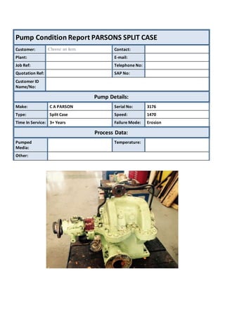 Pump Condition Report PARSONS SPLIT CASE
Customer: Choose an item. Contact:
Plant: E-mail:
Job Ref: Telephone No:
Quotation Ref: SAP No:
Customer ID
Name/No:
Pump Details:
Make: C A PARSON Serial No: 3176
Type: Split Case Speed: 1470
Time In Service: 3+ Years Failure Mode: Erosion
Process Data:
Pumped
Media:
Temperature:
Other:
 