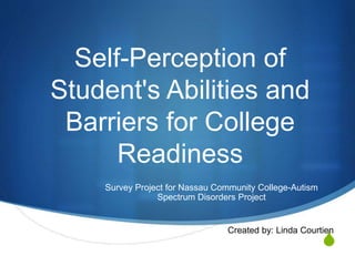 S
Self-Perception of
Student's Abilities and
Barriers for College
Readiness
Survey Project for Nassau Community College-Autism
Spectrum Disorders Project
Created by: Linda Courtien
 