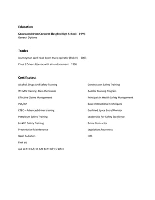 Education
Graduated from Crescent Heights High School 1995
General Diploma
Trades
Journeyman Well head boom truck operator (Picker) 2003
Class 1 Drivers Licence with air endorsement 1996
Certificates:
Alcohol, Drugs And Safety Training Construction Safety Training
WHMIS Training- train the trainer Auditor Training Program
Effective Claims Management Principals In Health Safety Management
PST/IRP Basic Instructional Techniques
CTEC – Advanced driver training Confined Space Entry/Monitor
Petroleum Safety Training Leadership For Safety Excellence
Forklift Safety Training Prime Contractor
Preventative Maintenance Legislation Awareness
Basic Radiation H2S
First aid
ALL CERTIFICATES ARE KEPT UP TO DATE
 