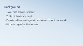 • 3 year high growth company
• Yet to hit breakeven point
• Plans to achieve 100% growth in revenue ($70 mil ->$140mil)
• Hit positive profitability by 2017
Background
 