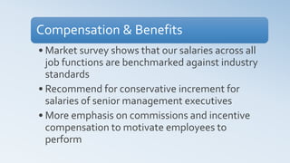 Compensation & Benefits
• Market survey shows that our salaries across all
job functions are benchmarked against industry
standards
• Recommend for conservative increment for
salaries of senior management executives
• More emphasis on commissions and incentive
compensation to motivate employees to
perform
 