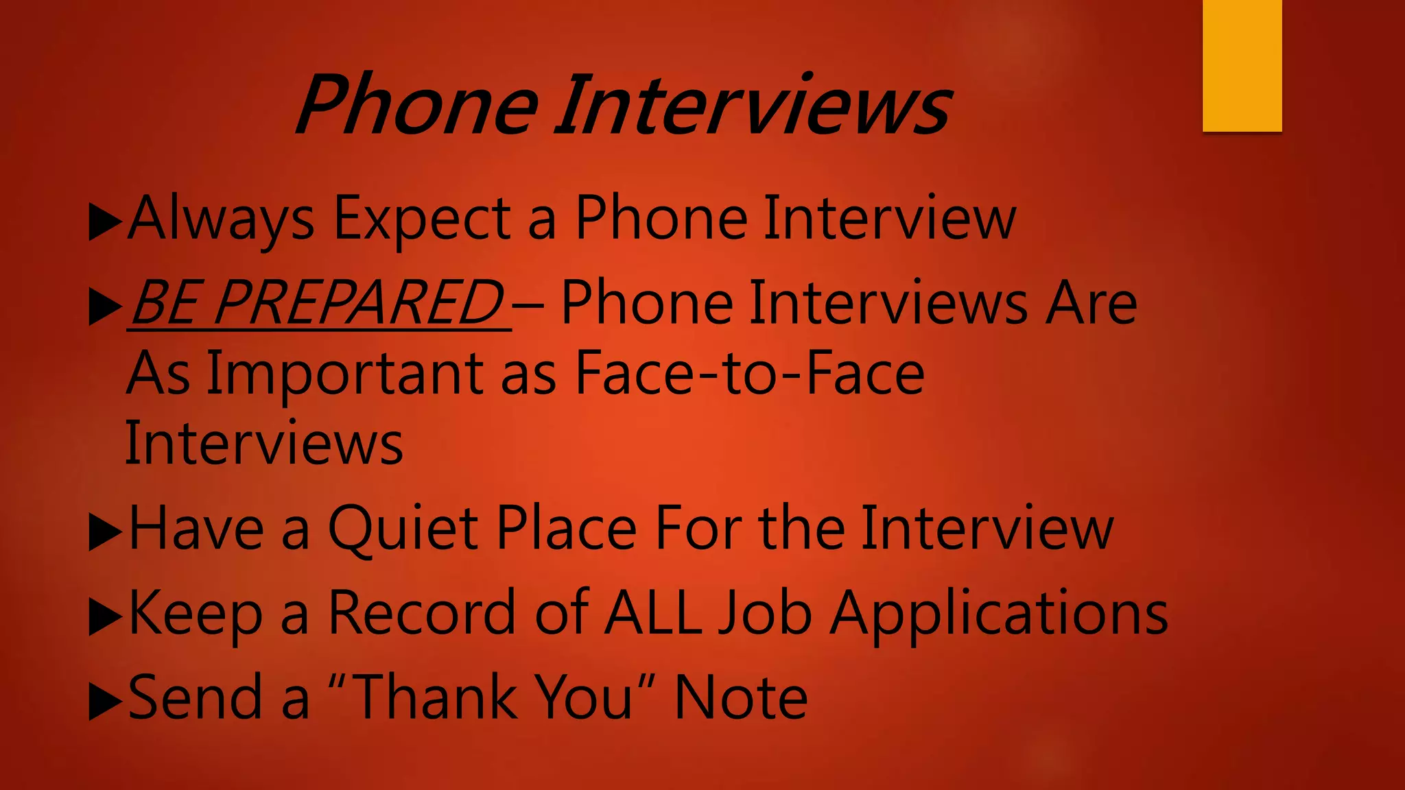 Phone Interviews
Always Expect a Phone Interview
BE PREPARED – Phone Interviews Are
As Important as Face-to-Face
Interviews
Have a Quiet Place For the Interview
Keep a Record of ALL Job Applications
Send a “Thank You” Note
 