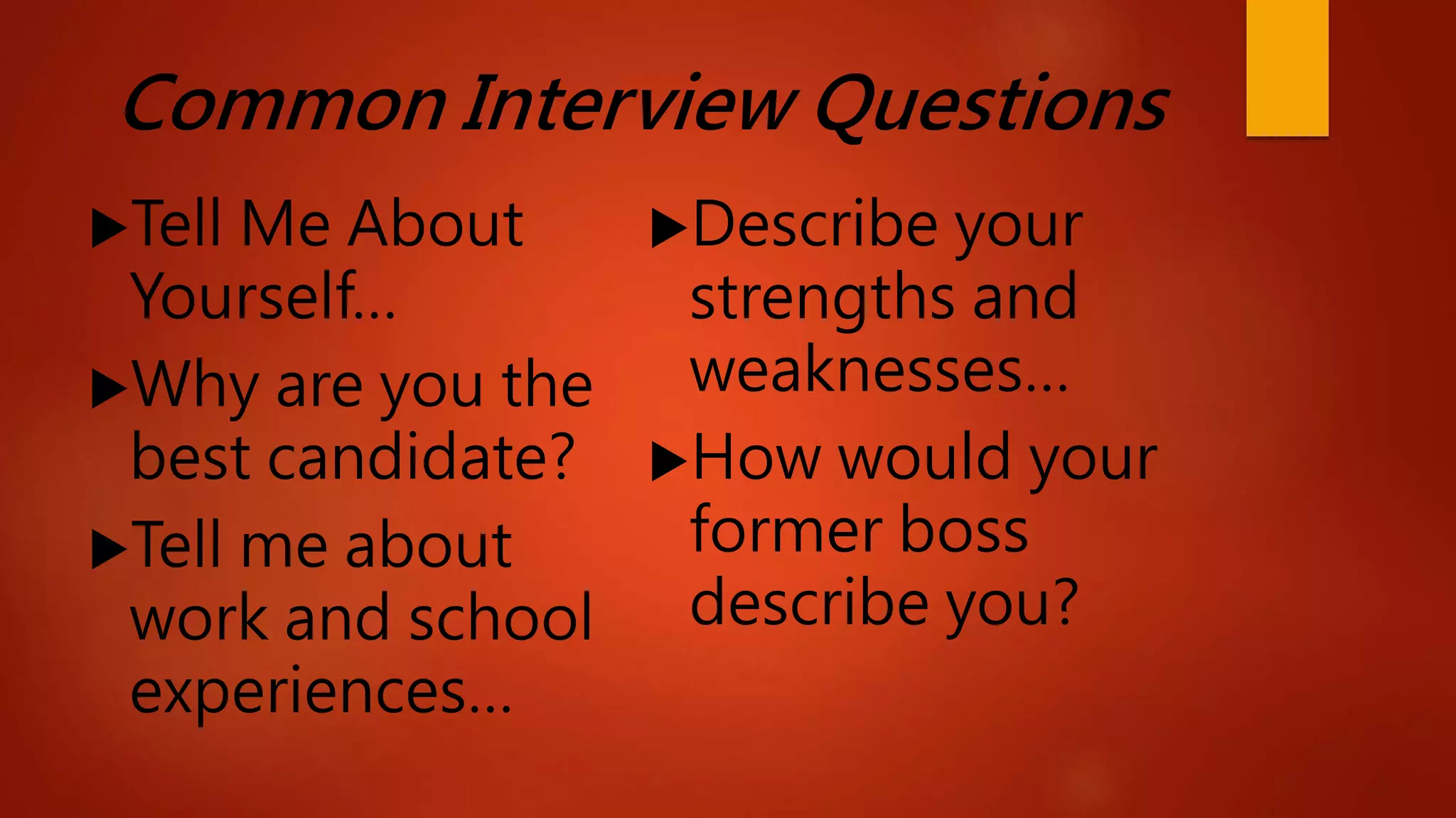 Common Interview Questions
Tell Me About
Yourself…
Why are you the
best candidate?
Tell me about
work and school
experiences…
Describe your
strengths and
weaknesses…
How would your
former boss
describe you?
 