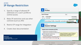 1. Specify a range of allowed IP
addresses on a user’s proﬁle to
control access
2. Relax IP restriction and use other
controls (such as 2FA)
3. Restrict IP range for integration
4. Create clear documentation
IP Range Restriction
ACCESS
Resources:
Knowledge Article
Google search “What is my IP?”
Go to Setup, Proﬁle, “any proﬁle”, and select Login IP Ranges
 