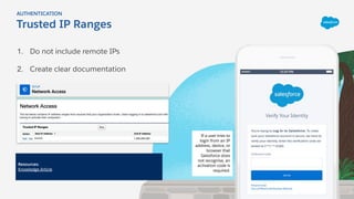 1. Do not include remote IPs
2. Create clear documentation
Trusted IP Ranges
AUTHENTICATION
Resources:
Knowledge Article
If a user tries to
login from an IP
address, device, or
browser that
Salesforce does
not recognise, an
activation code is
required.
 