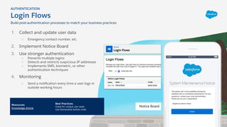 1. Collect and update user data
○ Emergency contact number, etc.
2. Implement Notice Board
3. Use stronger authentication
○ Prevents multiple logins
○ Detects and restricts suspicious IP addresses
○ Implements SMS, biometric, or other
authentication techniques
4. Monitoring
○ Send a notiﬁcation every time a user logs in
outside working hours
Login Flows
AUTHENTICATION
Resources:
Knowledge Article
Best Practices:
Great for unique use cases
Use Declarative before code
Build post-authentication processes to match your business practices
Notice Board
 