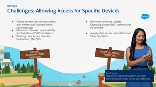Challenges: Allowing Access for Speciﬁc Devices
HOME VS. PUBLICNETWORK
VIRUSES,
MALWARE, AND
PHISHING
DEVICES
● Viruses are the user’s responsibility,
attachments can’t spread within
Salesforce app
● Malware is the user’s responsibility
and Salesforce CSIRT can detect
● Phishing - See Access (Identity
Veriﬁcation, 2FA, SSO)
● For home networks, update
Operating System (OS) browser and
AV software
● Avoid public access points (Internet
Cafe, free WiFi)
Best Practices:
Keep browser and operating systems up-to-date
Deﬁne the security contact on your help and training
 