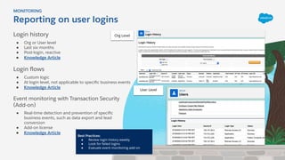 Login history
● Org or User level
● Last six months
● Post-login, reactive
● Knowledge Article
Login ﬂows
● Custom logic
● At login level, not applicable to speciﬁc business events
● Knowledge Article
Event monitoring with Transaction Security
(Add-on)
● Real-time detection and prevention of speciﬁc
business events, such as data export and lead
conversion
● Add-on license
● Knowledge Article
Reporting on user logins
MONITORING
Org Level
User Level
Best Practices:
● Review login history weekly
● Look for failed logins
● Evaluate event monitoring add-on
 