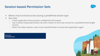 Session-based Permission Sets
● Allows only functional access during a predeﬁned session type
● Use case:
○ A web application that accesses conﬁdential information
○ Use a session-based permission set with a token to limit user access for a predetermined length
of time
○ When the token expires, users must reauthenticate to access the application again
Resources:
Knowledge Article
 