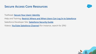 Secure Access Core Resources
Trailhead: Secure Your Users' Identity
Help and Training: Restrict Where and When Users Can Log In to Salesforce
Salesforce Developer Site: Salesforce Security Guide
Videos: YouTube Salesforce Channel (for instance, search for 2FA)
 