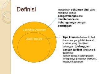 Definisi                Merupakan dokumen vital yang
                        mengatur semua
                        pengembangan dan
                        maintenance dan
                        hubungannya dengan
                        pelanggan
  Controlled Document


                         • Tipe khusus dari controlled
    Quality Record
                           document yang lebih ke arah
                           kualitas yang dijanjikan
                           pelanggan (pelanggan
                           banyak terlibat langsung di
                           dalamnya)
                         • Terkait dengan kelengkapan
                           tercapainya prosedur, instruksi,
                           maupun kebijakan.
 