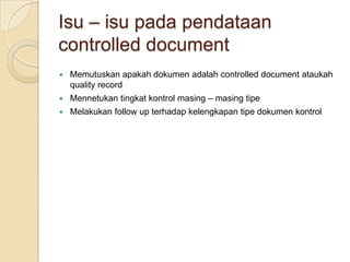 Isu – isu pada pendataan
controlled document
   Memutuskan apakah dokumen adalah controlled document ataukah
    quality record
   Mennetukan tingkat kontrol masing – masing tipe
   Melakukan follow up terhadap kelengkapan tipe dokumen kontrol
 
