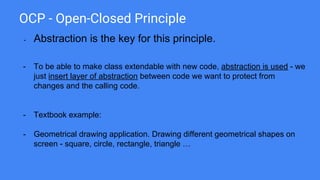 OCP - Open-Closed Principle
- Abstraction is the key for this principle.
- To be able to make class extendable with new code, abstraction is used - we
just insert layer of abstraction between code we want to protect from
changes and the calling code.
- Textbook example:
- Geometrical drawing application. Drawing different geometrical shapes on
screen - square, circle, rectangle, triangle …
 