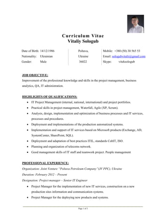 Page 1 of 3
Curriculum Vitae
Vitaliy Sologub
Date of Birth: 14/12/1986
Nationality: Ukrainian
Gender: Male
Poltava,
Ukraine
36022
Mobile: +380 (50) 30 565 53
Email: sologubvitalii@gmail.com
Skype: viteksologub
JOB OBJECTIVE:
Improvement of the professional knowledge and skills in the project management, business
analytics, QA, IT administration.
HIGHLIGHTS OF QUALIFICATIONS:
 IT Project Management (internal, national, international) and project portfolios.
 Practical skills in project management, Waterfall, Agile (XP, Scrum).
 Analysis, design, implementation and optimization of business processes and IT services,
processes and procedures.
 Deployment and implementations of the production automatized systems.
 Implementation and support of IT services based on Microsoft products (Exchange, AD,
SystemCenter, SharePoint, SQL).
 Deployment and adaptation of best practices ITIL, standards CobIT, ISO.
 Planning and organization of telecoms network.
 Good management skills of IT staff and teamwork project. People management
PROFESSIONAL EXPERIENCE:
Organization: Joint Venture “Poltava Petroleum Company”(JV PPC), Ukraine
Duration: February 2012 – Present
Designation: Project manager – Senior IT Engineer
 Project Manager for the implementation of new IT services, construction on a new
production sites information and communication systems.
 Project Manager for the deploying new products and systems.
 