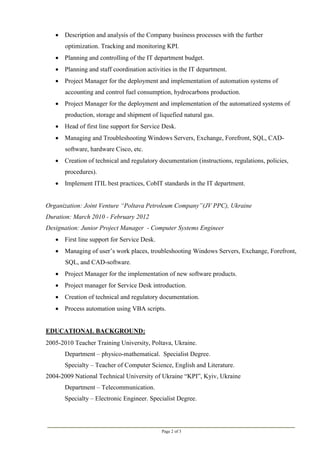 Page 2 of 3
 Description and analysis of the Company business processes with the further
optimization. Tracking and monitoring KPI.
 Planning and controlling of the IT department budget.
 Planning and staff coordination activities in the IT department.
 Project Manager for the deployment and implementation of automation systems of
accounting and control fuel consumption, hydrocarbons production.
 Project Manager for the deployment and implementation of the automatized systems of
production, storage and shipment of liquefied natural gas.
 Head of first line support for Service Desk.
 Managing and Troubleshooting Windows Servers, Exchange, Forefront, SQL, CAD-
software, hardware Cisco, etc.
 Creation of technical and regulatory documentation (instructions, regulations, policies,
procedures).
 Implement ITIL best practices, CobIT standards in the IT department.
Organization: Joint Venture “Poltava Petroleum Company”(JV PPC), Ukraine
Duration: March 2010 - February 2012
Designation: Junior Project Manager - Computer Systems Engineer
 First line support for Service Desk.
 Managing of user’s work places, troubleshooting Windows Servers, Exchange, Forefront,
SQL, and CAD-software.
 Project Manager for the implementation of new software products.
 Project manager for Service Desk introduction.
 Creation of technical and regulatory documentation.
 Process automation using VBA scripts.
EDUCATIONAL BACKGROUND:
2005-2010 Teacher Training University, Poltava, Ukraine.
Department – physico-mathematical. Specialist Degree.
Specialty – Teacher of Computer Science, English and Literature.
2004-2009 National Technical University of Ukraine “KPI”, Kyiv, Ukraine
Department – Telecommunication.
Specialty – Electronic Engineer. Specialist Degree.
 