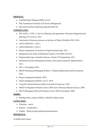 Page 3 of 3
PROFILES:
 Certified Project Manager IPMA Level C
 ITIL Foundation Certificate in IT Service Management
 Microsoft Certified Technology Specialist (MCTS)
CERTIFICATES:
 ITIL SOA2 v.3 ITIL v.3 Service Offerings and Agreements: Financial management and
planning of IT services. 2015.
 Automation of business processes on the basis of Nintex Workflow 2010. 2014.
 CISCO ISND Part 1. 2014 г.
 CISCO ISND Part 2. 2014 г.
 Project management on the basis of logical (mental) maps. 2013.
 Management and Audit of Information System v5.0 (CobIT 5.0) 2012.
 Programmable logic controllers Simence. Simatic S7 Programming. 2011.
 Information Security Management System: from model to practical implementation.
2011.
 ITIL v.3 Foundation 2010.
 M6294 Planning and Managing Windows 7 Desktop Deployments and Environment.
2010.
 Project management methods. 2010.
 Project management methods. Level 2. 2010.
 Using the software Business Studio to describe IT processes. 2010.
 M6425 Configuration Windows Server 2008 Active Directory Domain Services. 2009.
 M2274 Managing a Microsoft Windows Server 2003 Environment. 2008.
HOBBY:
 Reading books, cinema, football, volleyball, fishing, music;
LANGUAGES:
 Ukrainian – native.
 Russian – second native.
 English – fluent (writing technical documentation).
REFERENCE:
Available upon request
 