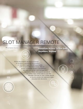 Photos:Shutterstock
SLOT MANAGER REMOTE
Immediate Access To Slot Data,
Anywhere, Anytime
Airline slot experts can be summoned
to handle an operational slot problem
or take advantage of a slot opportunity
with exceptionally short notice. This re-
quires immediate access to an airline’s
slot data and certain slot-management
functions. When slot experts are out of
the office, they will be able to use Slot
Manager Remote on their mobile device
to quickly access slot data and make
educated slot decisions.
	 By Stephani Hawkins | Ascend Editor
 