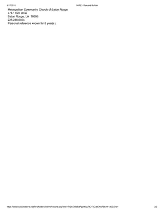 4/17/2015 HiRE - Resumé Builder
https://www.louisianaworks.net/hire/folders/ind/indResume.asp?enc=TnzsXXfeB3IPyp/0Mg74OTbCu6ONk7k9ciHl1uGDZns= 2/2
Metropolitan Community Church of Baton Rouge
7747 Tom Drive
Baton Rouge, LA 70806
225-248-0404
Personal reference known for 8 year(s).
 
