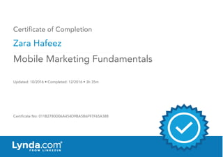 Certificate of Completion
Zara Hafeez
Updated: 10/2016 • Completed: 12/2016 • 3h 35m
Certificate No: 011B2780D06A454D9BA5B6F97F65A388
Mobile Marketing Fundamentals
 