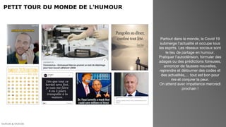 PETIT TOUR DU MONDE DE L’HUMOUR
Partout dans le monde, le Covid 19
submerge l’actualité et occupe tous
les esprits. Les réseaux sociaux sont
le lieu de partage en humour.
Pratiquer l’autodérision, formuler des
adages ou des prédictions foireuses,
annoncer de fausses nouvelles,
reprendre et détourner des codes et
des actualités,… tout est bon pour
rire et conjurer la peur.
On attend avec impatience mercredi
prochain !
 