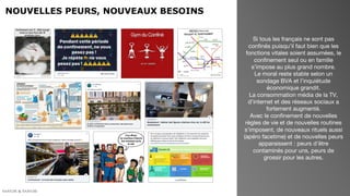 NOUVELLES PEURS, NOUVEAUX BESOINS
Si tous les français ne sont pas
confinés puisqu’il faut bien que les
fonctions vitales soient assumées, le
confinement seul ou en famille
s’impose au plus grand nombre.
Le moral reste stable selon un
sondage BVA et l’inquiétude
économique grandit.
La consommation média de la TV,
d’internet et des réseaux sociaux a
fortement augmenté.
Avec le confinement de nouvelles
règles de vie et de nouvelles routines
s’imposent, de nouveaux rituels aussi
(apéro facetime) et de nouvelles peurs
apparaissent : peurs d’être
contaminés pour uns, peurs de
grossir pour les autres.
 