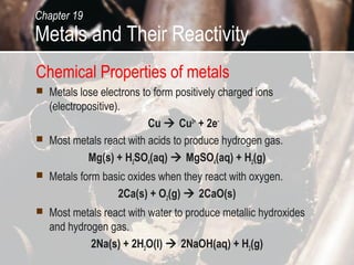 Chapter 19
Metals and Their Reactivity
Chemical Properties of metals
   Metals lose electrons to form positively charged ions
    (electropositive).
                           Cu  Cu2+ + 2e−
   Most metals react with acids to produce hydrogen gas.
             Mg(s) + H2SO4(aq)  MgSO4(aq) + H2(g)
   Metals form basic oxides when they react with oxygen.
                   2Ca(s) + O2(g)  2CaO(s)
   Most metals react with water to produce metallic hydroxides
    and hydrogen gas.
             2Na(s) + 2H2O(l)  2NaOH(aq) + H2(g)
 