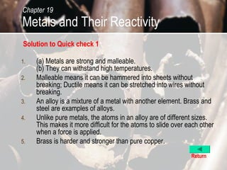 Chapter 19
Metals and Their Reactivity
Solution to Quick check 1

1.   (a) Metals are strong and malleable.
     (b) They can withstand high temperatures.
2.   Malleable means it can be hammered into sheets without
     breaking; Ductile means it can be stretched into wires without
     breaking.
3.   An alloy is a mixture of a metal with another element. Brass and
     steel are examples of alloys.
4.   Unlike pure metals, the atoms in an alloy are of different sizes.
     This makes it more difficult for the atoms to slide over each other
     when a force is applied.
5.   Brass is harder and stronger than pure copper.
                                                               Return
 