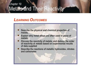  Describe the physical and chemical properties of
metals;
 Explain why metal alloys are often used in place of
metals;
 Discuss the reactivity of metals, and deduce the order
of reactivity of metals based on experimental results
of data supplied
 Describe the reactions of metallic hydroxides, nitrates
and carbonates
LEARNING OUTCOMES
Metals and Their Reactivity
Chapter 19
 