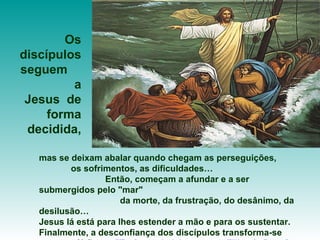 mas se deixam abalar quando chegam as perseguições,  os sofrimentos, as dificuldades…  Então, começam a afundar e a ser submergidos pelo "mar"  da morte, da frustração, do desânimo, da desilusão…  Jesus lá está para lhes estender a mão e para os sustentar. Finalmente, a desconfiança dos discípulos transforma-se  em fé firme:  "Tu és verdadeiramente o Filho de Deus".  Os discípulos seguem  a Jesus  de forma decidida, 