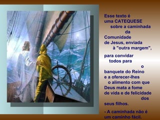 Esse texto é  uma CATEQUESE  sobre a caminhada  da Comunidade  de Jesus, enviada  à "outra margem",  para convidar  todos para  o banquete do Reino  e a oferecer-lhes  o alimento com que Deus mata a fome  de vida e de felicidade  dos seus filhos.  - A caminhada não é um caminho fácil.  