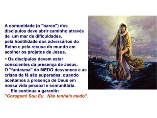 A comunidade (o "barco") dos discípulos deve abrir caminho através de  um mar de dificuldades,  pela hostilidade dos adversários do Reino e pela recusa do mundo em acolher os projetos de Jesus.  -  Os discípulos devem estar conscientes da presença de Jesus. O "fantasma" do MEDO desvanece e as crises de fé são superadas, quando aceitamos a presença de Deus em nossa vida pessoal e comunitária.  Ele continua a garantir:  "Coragem! Sou Eu.  Não tenhais medo".  