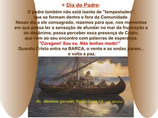 Pe. Antônio Geraldo Dalla Costa CS -  07.08.2011 +  Dia do Padre :   O padre também não está isento de "tempestades",  que se formam dentro e fora da Comunidade.  Nesse dia a ele consagrado, rezemos para que, nos momentos  em que possa ter a sensação de afundar no mar da frustração e  do desânimo, possa perceber essa presença de Cristo,  que vem ao seu encontro com palavras de esperança.  "Coragem! Sou eu. Não tenhas medo!“  Quando Cristo entra na BARCA, o vento e as ondas param...  e volta a paz . 