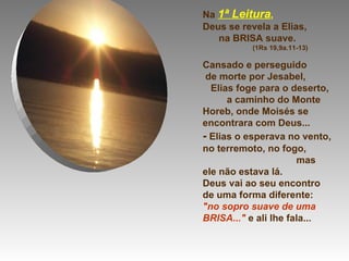 Na  1ª Leitura ,  Deus se revela a Elias,  na BRISA suave.  (1Rs 19,9a.11-13)  Cansado e perseguido  de morte por Jesabel,  Elias foge para o deserto,  a caminho do Monte Horeb, onde Moisés se encontrara com Deus... -  Elias o esperava no vento, no terremoto, no fogo,  mas ele não estava lá.  Deus vai ao seu encontro de uma forma diferente: "no sopro suave de uma BRISA..."  e ali lhe fala... 