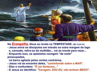 No   Evangelho ,  Deus se revela na TEMPESTADE .   (Mt 14,22-33) - Jesus envia os discípulos em missão na outra margem do lago  e, cansado, retira-se da multidão... vai ao monte para rezar...  - Enquanto isso, os apóstolos navegam "de noite" preocupados, na barca agitada pelos ventos contrários.  - Jesus vai ao encontro deles,  "caminhando sobre o MAR". - Eles o confundem:  "É um fantasma..." - E Jesus se identifica:  "Coragem, SOU EU, não tenham MEDO". 