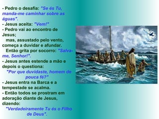 - Pedro o desafia:  "Se és Tu, manda-me caminhar sobre as águas".   -  Jesus aceita:  "Vem!" - Pedro vai ao encontro de Jesus;  mas, assustado pelo vento, começa a duvidar e afundar.  Então grita por socorro:  "Salva-me, Senhor!". - Jesus antes estende a mão e depois o questiona:  "Por que duvidaste, homem de pouca fé?"  - Jesus entra na Barca e a tempestade se acalma. - Então todos se prostram em adoração diante de Jesus, dizendo: "Verdadeiramente Tu és o Filho de Deus".   