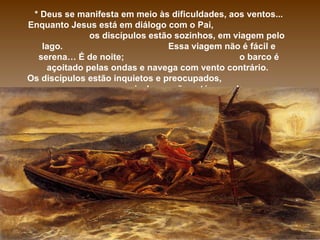 * Deus se manifesta em meio às dificuldades, aos ventos... Enquanto Jesus está em diálogo com o Pai,  os discípulos estão sozinhos, em viagem pelo lago.  Essa viagem não é fácil e serena… É de noite;  o barco é açoitado pelas ondas e navega com vento contrário.  Os discípulos estão inquietos e preocupados,  pois Jesus não está com eles… 