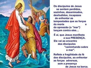 Os discípulos de Jesus  se sentem perdidos, sozinhos, desanimados, desiludidos, incapazes  de enfrentar as tempestades que as forças da morte  e da opressão (o  "mar")  lançam contra eles… É aí, que Jesus manifesta  a sua PRESENÇA.  Ele vai ao encontro  dos discípulos  "caminhando sobre o mar".  Reflete a fragilidade da fé dos discípulos, ao enfrentar as forças  adversas,  sem a presença  de Jesus na barca. 