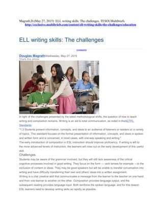 Magrath,D.(May 27, 2015) ELL writing skills: The challenges. TESOLMultibriefs.
http://exclusive.multibriefs.com/content/ell-writing-skills-the-challenges/education
ELL writing skills: The challenges
0
COMMENTS
Douglas MagrathWednesday, May 27, 2015
Share this article
In light of the challenges presented by the latest methodological shifts, the question of how to teach
writing and composition remains. Writing is an aid to total communication, as noted in theACTFL
Standards:
"1.3 Students present information, concepts, and ideas to an audience of listeners or readers on a variety
of topics. This standard focuses on the formal presentation of information, concepts, and ideas in spoken
and written form and is concerned, in most cases, with one-way speaking and writing."
The early introduction of composition in ESL instruction should improve proficiency. If writing is left to
the more advanced levels of instruction, the learners will miss out on the early development of this useful
skill.
Challenges
Students may be aware of the grammar involved, but they will still lack awareness of the critical
cognitive processes involved in good writing. They focus on the form — verb tenses for example —to the
exclusion of content or ideas. They may be good speakers but will be unable to transfer conversation into
writing and have difficulty transferring their own and others' ideas into a written assignment.
Writing is a vital creative skill that communicates a message from the learner to the teacher on one hand
and from one learner to another on the other. Composition provides language output, and the
subsequent reading provides language input. Both reinforce the spoken language, and for this reason
ESL learners need to develop writing skills as rapidly as possible.
 