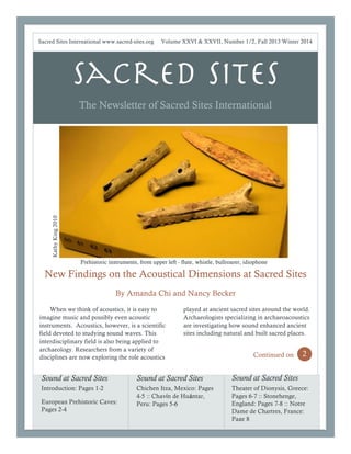 Sacred Sites
The Newsletter of Sacred Sites International
New Findings on the Acoustical Dimensions at Sacred Sites
By Amanda Chi and Nancy Becker
1
When we think of acoustics, it is easy to
imagine music and possibly even acoustic
instruments. Acoustics, however, is a scientific
field devoted to studying sound waves. This
interdisciplinary field is also being applied to
archaeology. Researchers from a variety of
disciplines are now exploring the role acoustics
2
played at ancient sacred sites around the world.
Archaeologists specializing in archaeoacoustics
are investigating how sound enhanced ancient
sites including natural and built sacred places.
Continued on 2
Sound at Sacred Sites
Introduction: Pages 1-2
European Prehistoric Caves:
Pages 2-4
Sound at Sacred Sites
Chichen Itza, Mexico: Pages
4-5 :: Chavín de Huántar,
Peru: Pages 5-6
Sound at Sacred Sites
Theater of Dionysis, Greece:
Pages 6-7 :: Stonehenge,
England: Pages 7-8 :: Notre
Dame de Chartres, France:
Page 8
Sacred Sites International www.sacred-sites.org Volume XXVI & XXVII, Number 1/2, Fall 2013 Winter 2014
Prehistoric instruments, from upper left - flute, whistle, bullroarer, idiophonePrehistoric instruments, from upper left - flute, whistle, bullroarer, idiophone
KathyKing2010
 